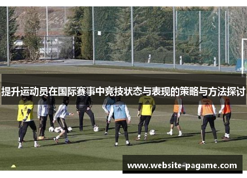 提升运动员在国际赛事中竞技状态与表现的策略与方法探讨 提升运动员在国际赛事中竞技状态与表现的策略与方法探讨