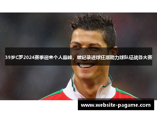 39岁C罗2024赛季迎来个人巅峰,破纪录进球狂潮助力球队征战各大赛 39岁C罗2024赛季迎来个人巅峰,破纪录进球狂潮助力球队征战各大赛