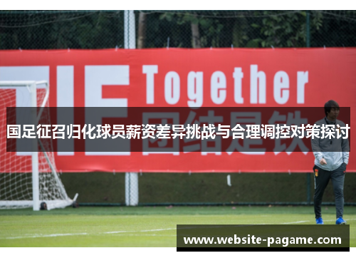 国足征召归化球员薪资差异挑战与合理调控对策探讨 国足征召归化球员薪资差异挑战与合理调控对策探讨