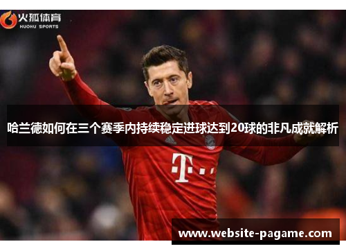 哈兰德如何在三个赛季内持续稳定进球达到20球的非凡成就解析