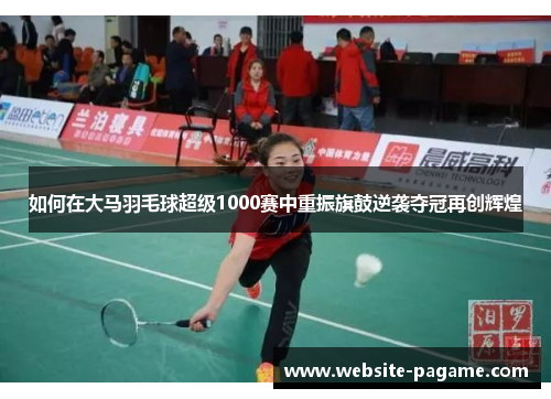 如何在大马羽毛球超级1000赛中重振旗鼓逆袭夺冠再创辉煌