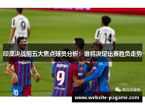 印澳决战前五大焦点球员分析：谁将决定比赛胜负走势