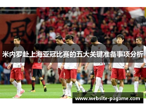 米内罗赴上海亚冠比赛的五大关键准备事项分析