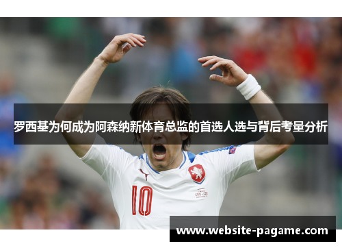 罗西基为何成为阿森纳新体育总监的首选人选与背后考量分析