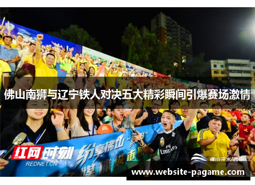 佛山南狮与辽宁铁人对决五大精彩瞬间引爆赛场激情 佛山南狮与辽宁铁人对决五大精彩瞬间引爆赛场激情