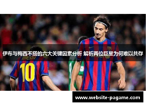 伊布与梅西不搭的六大关键因素分析 解析两位巨星为何难以共存