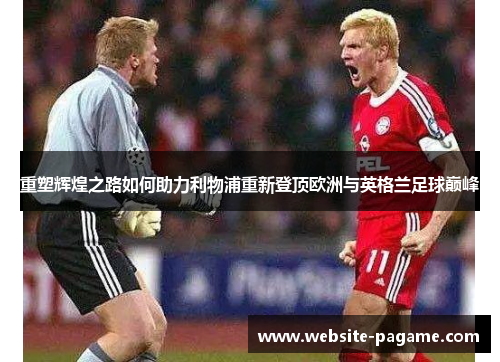 重塑辉煌之路如何助力利物浦重新登顶欧洲与英格兰足球巅峰