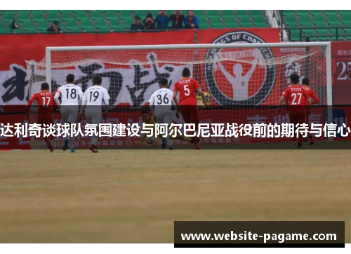 达利奇谈球队氛围建设与阿尔巴尼亚战役前的期待与信心