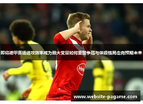 即将德甲赛场进攻效率成为最大变量如何重塑争冠与保级格局走向预期未来
