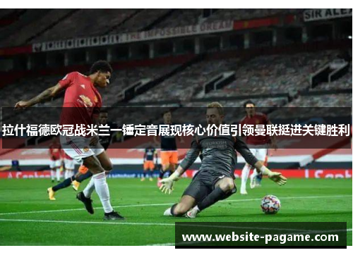 拉什福德欧冠战米兰一锤定音展现核心价值引领曼联挺进关键胜利