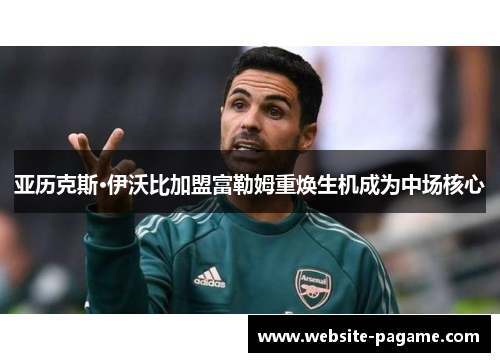 亚历克斯·伊沃比加盟富勒姆重焕生机成为中场核心