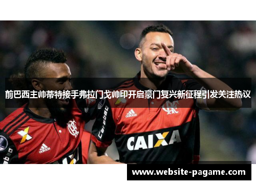 前巴西主帅蒂特接手弗拉门戈帅印开启豪门复兴新征程引发关注热议