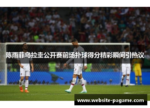 陈雨菲乌拉圭公开赛前场扑球得分精彩瞬间引热议