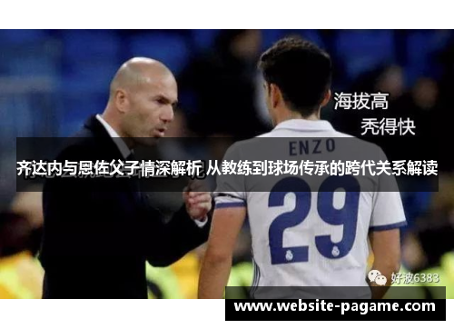 齐达内与恩佐父子情深解析 从教练到球场传承的跨代关系解读